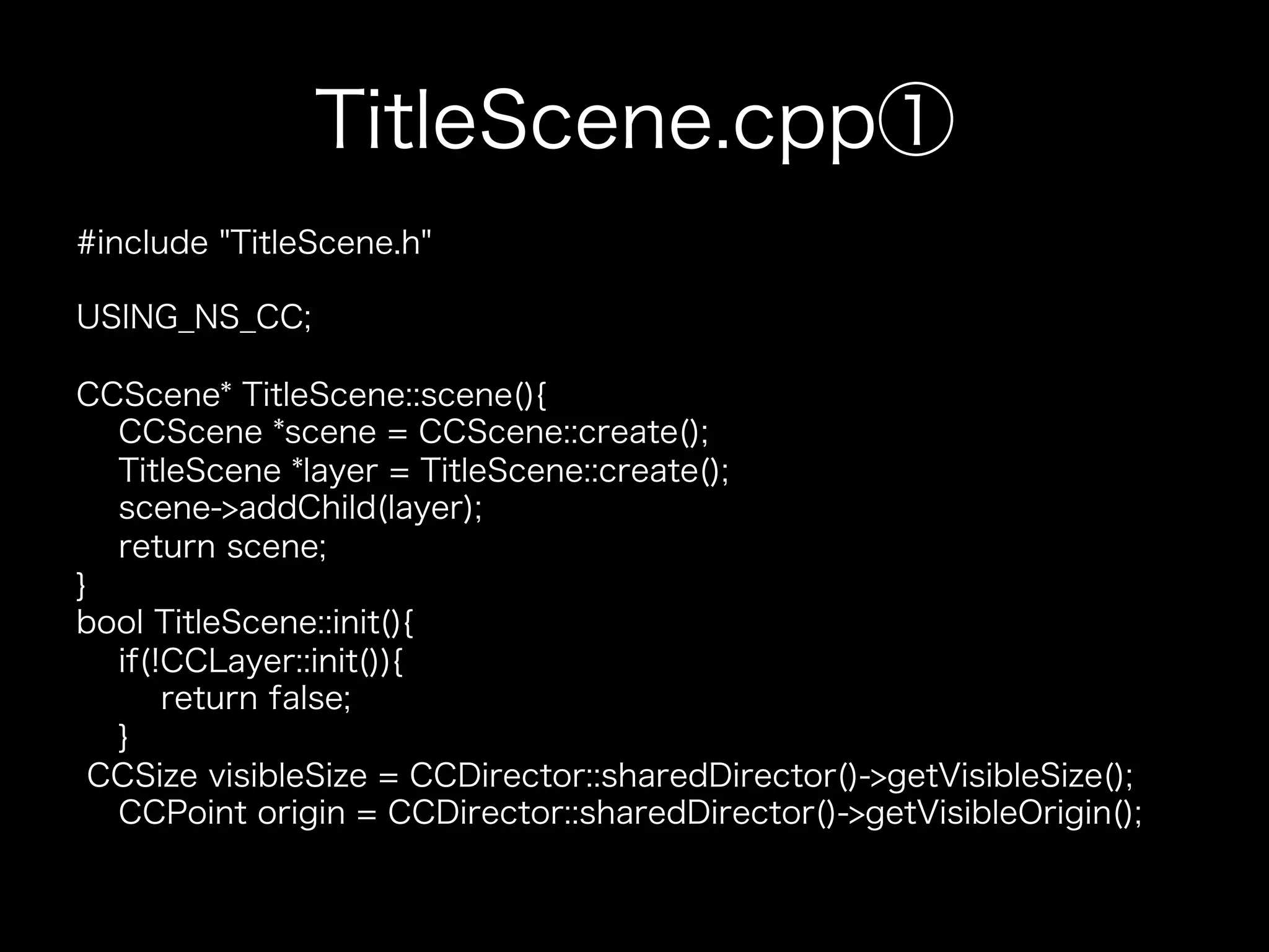 TitleScene.cpp①
#include "TitleScene.h"
USING_NS_CC;
CCScene* TitleScene::scene(){
CCScene *scene = CCScene::create();
TitleScene *layer = TitleScene::create();
scene->addChild(layer);
return scene;
}
bool TitleScene::init(){
if(!CCLayer::init()){
return false;
}
CCSize visibleSize = CCDirector::sharedDirector()->getVisibleSize();
CCPoint origin = CCDirector::sharedDirector()->getVisibleOrigin();

 