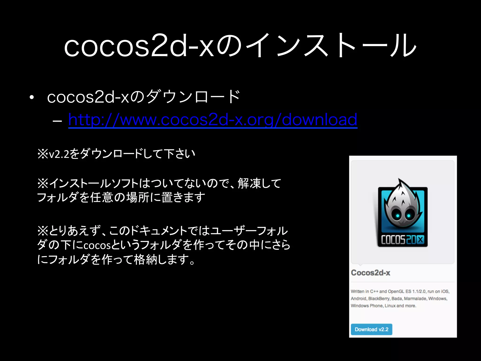 cocos2d-xのインストール
•  cocos2d-xのダウンロード
–  http://www.cocos2d-x.org/download
※v2.2をダウンロードして下さい	
※インストールソフトはついてないので、解凍して
フォルダを任意の場所に置きます	
※とりあえず、このドキュメントではユーザーフォル
ダの下にcocosというフォルダを作ってその中にさら
にフォルダを作って格納します。	
  

 