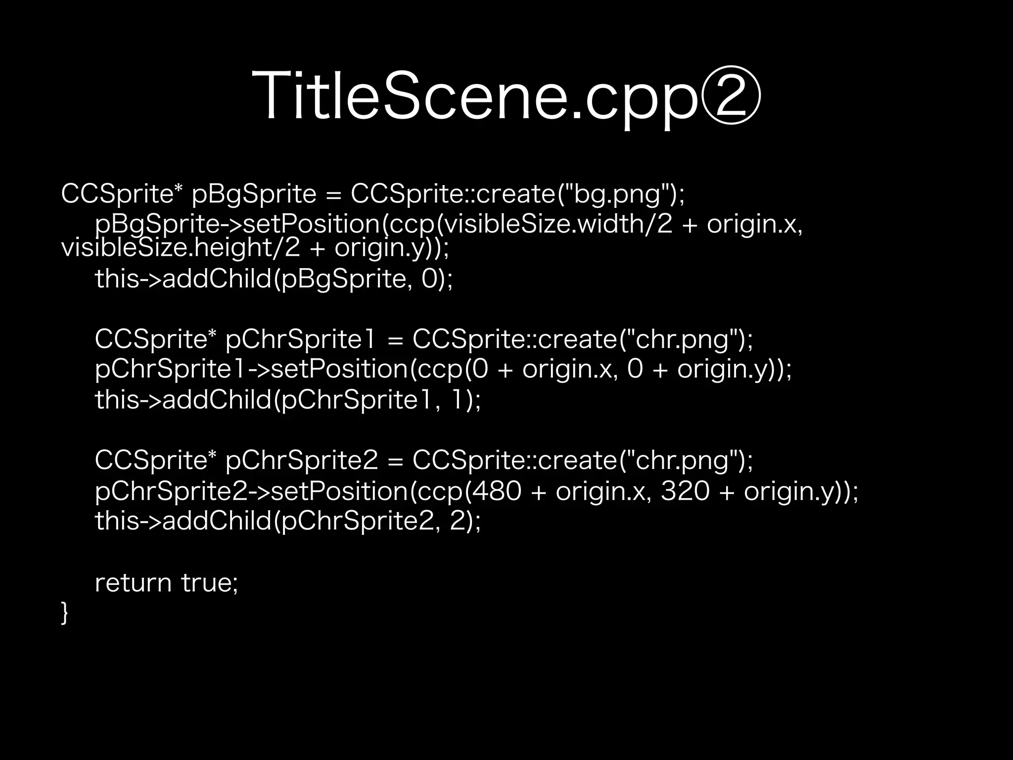 TitleScene.cpp②
CCSprite* pBgSprite = CCSprite::create("bg.png");
pBgSprite->setPosition(ccp(visibleSize.width/2 + origin.x,
visibleSize.height/2 + origin.y));
this->addChild(pBgSprite, 0);
CCSprite* pChrSprite1 = CCSprite::create("chr.png");
pChrSprite1->setPosition(ccp(0 + origin.x, 0 + origin.y));
this->addChild(pChrSprite1, 1);
CCSprite* pChrSprite2 = CCSprite::create("chr.png");
pChrSprite2->setPosition(ccp(480 + origin.x, 320 + origin.y));
this->addChild(pChrSprite2, 2);
return true;
}

 