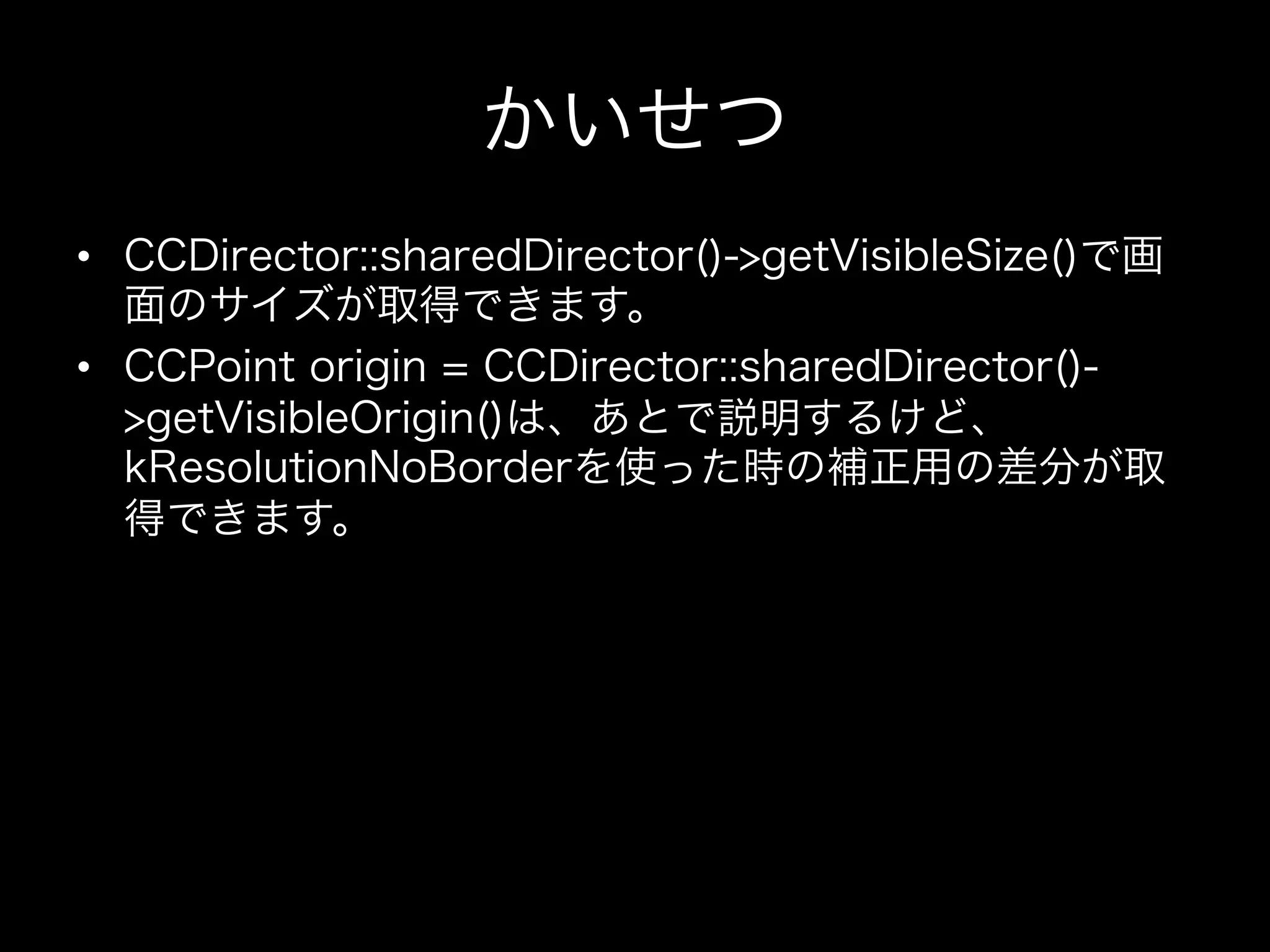 かいせつ
•  CCDirector::sharedDirector()->getVisibleSize()で画
面のサイズが取得できます。
•  CCPoint origin = CCDirector::sharedDirector()>getVisibleOrigin()は、あとで説明するけど、
kResolutionNoBorderを使った時の補正用の差分が取
得できます。

 