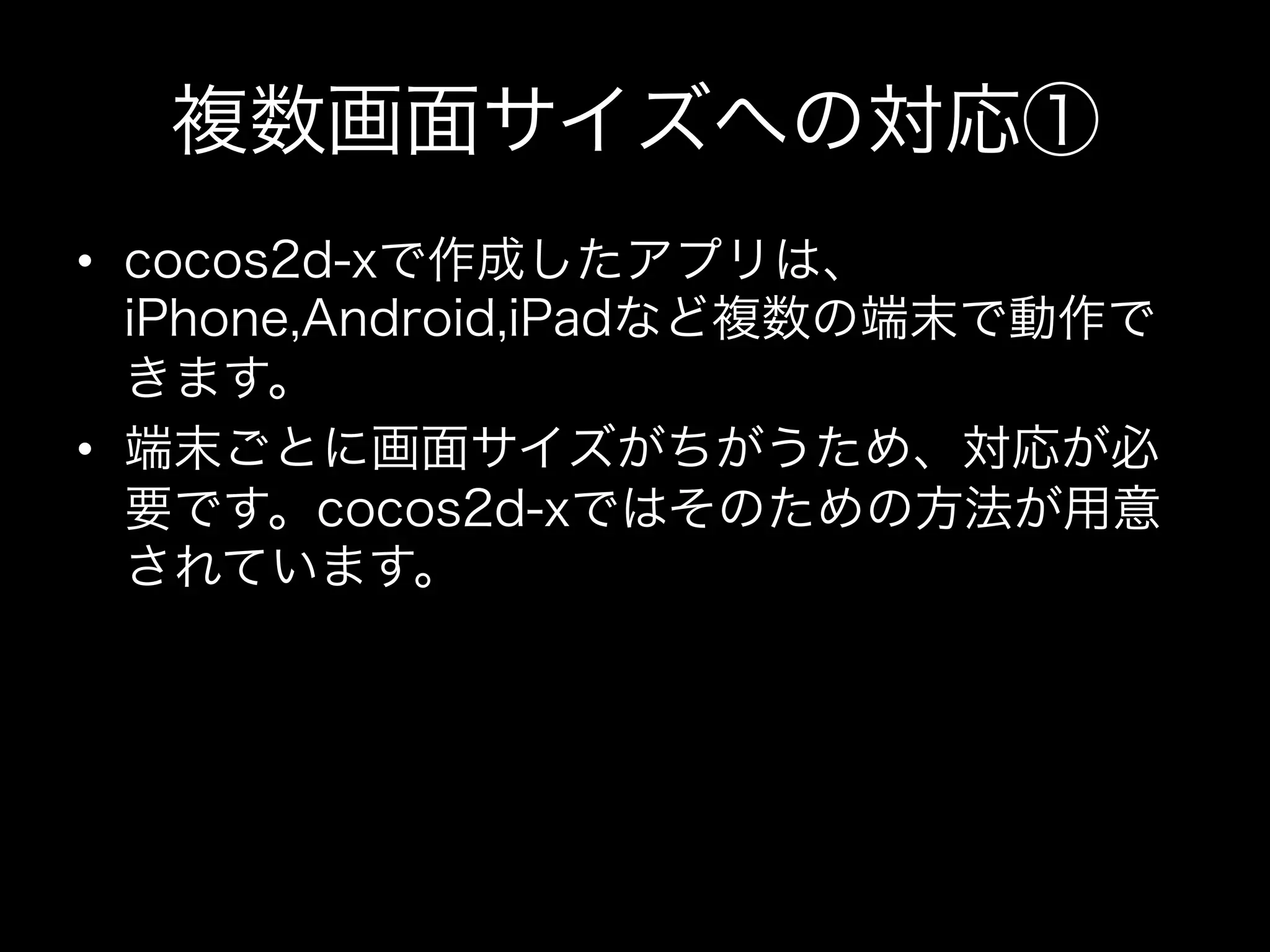 複数画面サイズへの対応①
•  cocos2d-xで作成したアプリは、
iPhone,Android,iPadなど複数の端末で動作で
きます。
•  端末ごとに画面サイズがちがうため、対応が必
要です。cocos2d-xではそのための方法が用意
されています。

 