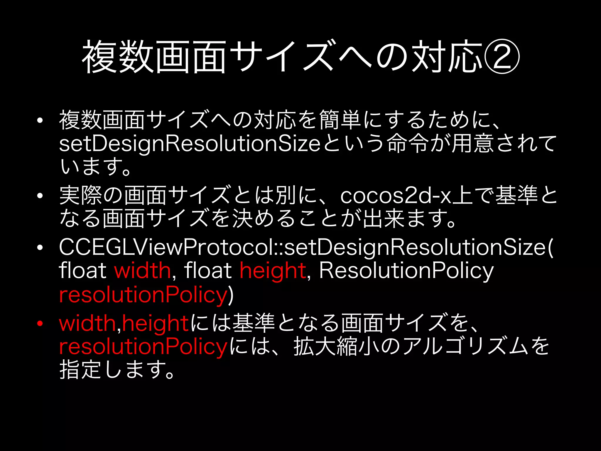 複数画面サイズへの対応②
•  複数画面サイズへの対応を簡単にするために、
setDesignResolutionSizeという命令が用意されて
います。
•  実際の画面サイズとは別に、cocos2d-x上で基準と
なる画面サイズを決めることが出来ます。
•  CCEGLViewProtocol::setDesignResolutionSize(
ﬂoat width, ﬂoat height, ResolutionPolicy
resolutionPolicy)
•  width,heightには基準となる画面サイズを、
resolutionPolicyには、拡大縮小のアルゴリズムを
指定します。

 
