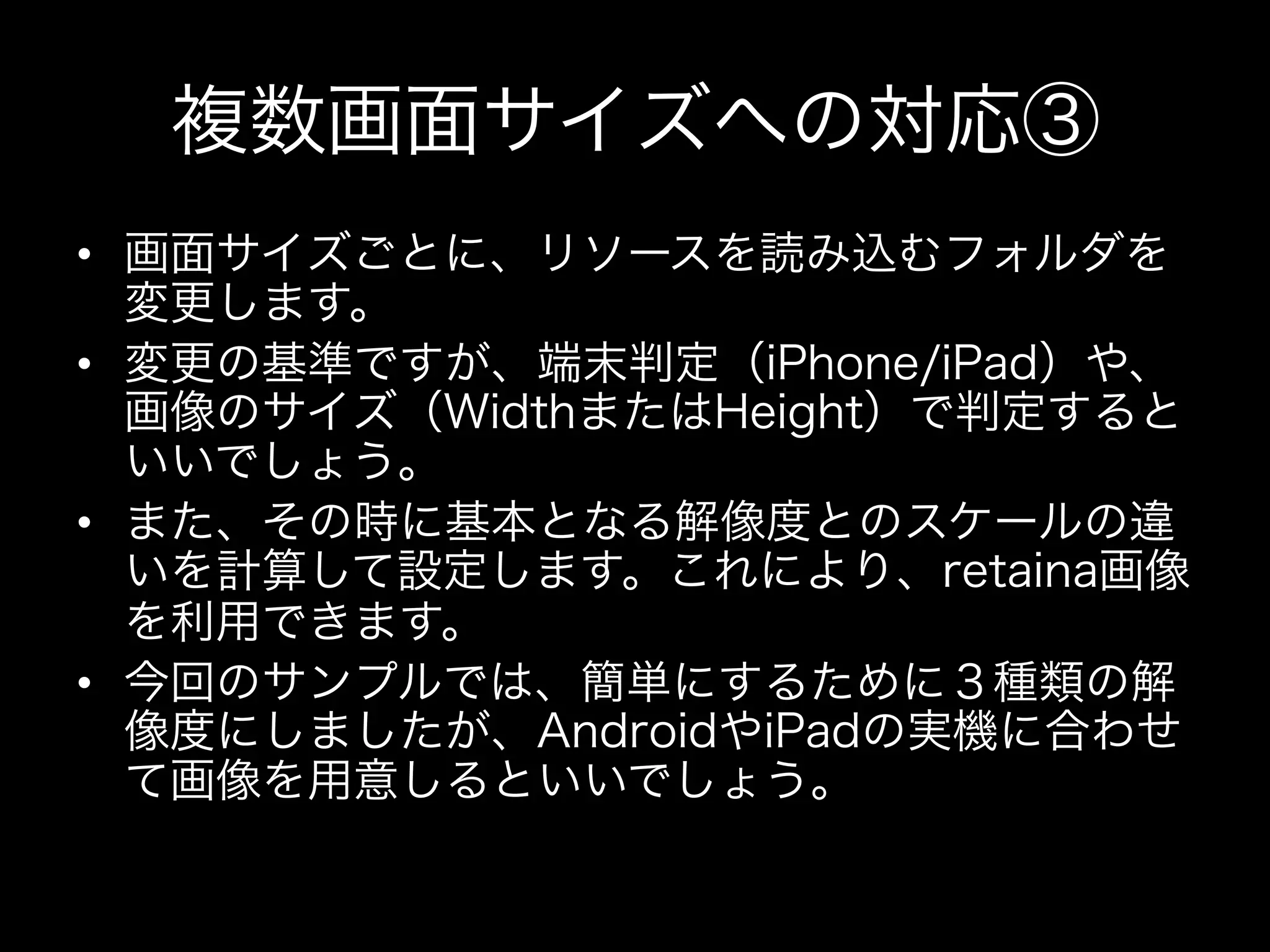 複数画面サイズへの対応③
•  画面サイズごとに、リソースを読み込むフォルダを
変更します。
•  変更の基準ですが、端末判定（iPhone/iPad）や、
画像のサイズ（WidthまたはHeight）で判定すると
いいでしょう。
•  また、その時に基本となる解像度とのスケールの違
いを計算して設定します。これにより、retaina画像
を利用できます。
•  今回のサンプルでは、簡単にするために３種類の解
像度にしましたが、AndroidやiPadの実機に合わせ
て画像を用意しるといいでしょう。

 
