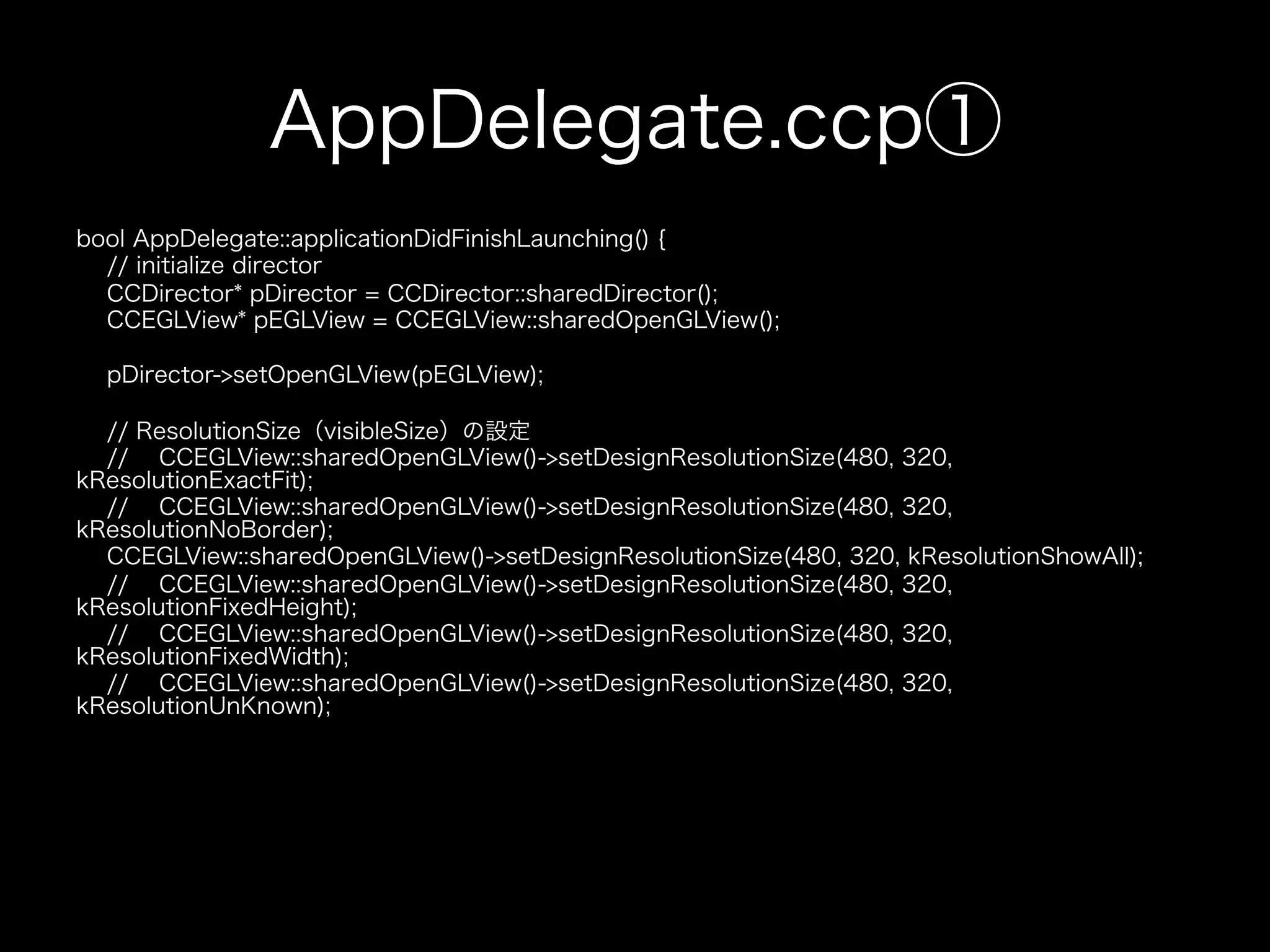 AppDelegate.ccp①
bool AppDelegate::applicationDidFinishLaunching() {
// initialize director
CCDirector* pDirector = CCDirector::sharedDirector();
CCEGLView* pEGLView = CCEGLView::sharedOpenGLView();
pDirector->setOpenGLView(pEGLView);
// ResolutionSize（visibleSize）の設定
// CCEGLView::sharedOpenGLView()->setDesignResolutionSize(480, 320,
kResolutionExactFit);
// CCEGLView::sharedOpenGLView()->setDesignResolutionSize(480, 320,
kResolutionNoBorder);
CCEGLView::sharedOpenGLView()->setDesignResolutionSize(480, 320, kResolutionShowAll);
// CCEGLView::sharedOpenGLView()->setDesignResolutionSize(480, 320,
kResolutionFixedHeight);
// CCEGLView::sharedOpenGLView()->setDesignResolutionSize(480, 320,
kResolutionFixedWidth);
// CCEGLView::sharedOpenGLView()->setDesignResolutionSize(480, 320,
kResolutionUnKnown);

 