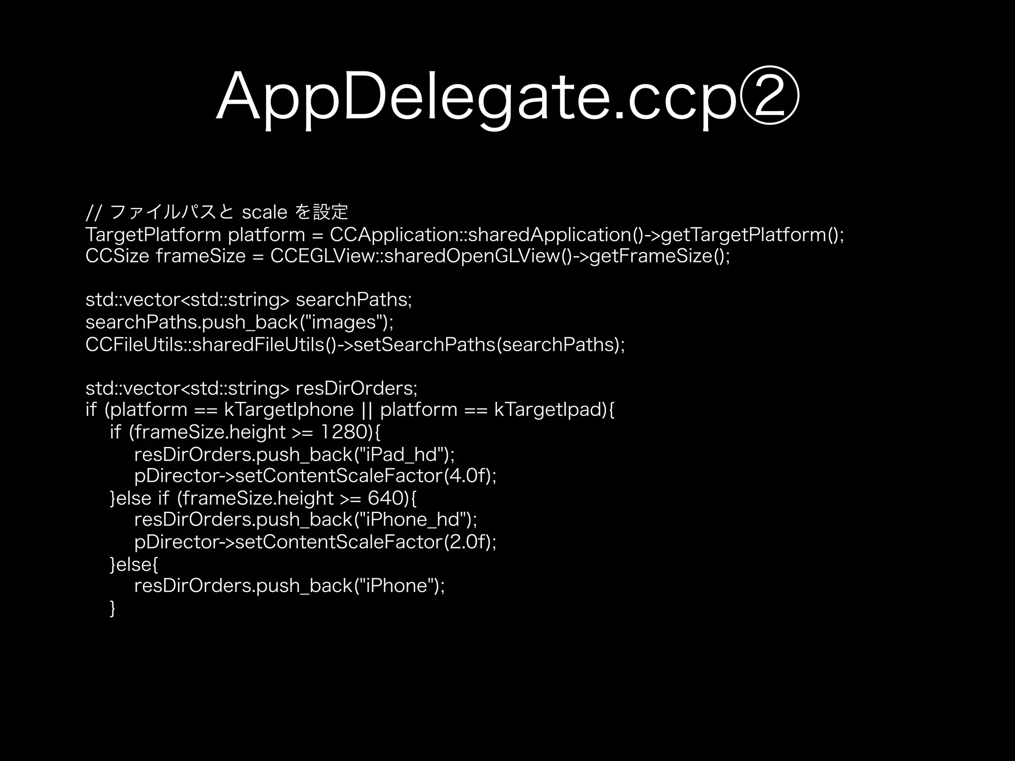 AppDelegate.ccp②
// ファイルパスと scale を設定
TargetPlatform platform = CCApplication::sharedApplication()->getTargetPlatform();
CCSize frameSize = CCEGLView::sharedOpenGLView()->getFrameSize();
std::vector<std::string> searchPaths;
searchPaths.push_back("images");
CCFileUtils::sharedFileUtils()->setSearchPaths(searchPaths);
std::vector<std::string> resDirOrders;
if (platform == kTargetIphone ¦¦ platform == kTargetIpad){
if (frameSize.height >= 1280){
resDirOrders.push_back("iPad_hd");
pDirector->setContentScaleFactor(4.0f);
}else if (frameSize.height >= 640){
resDirOrders.push_back("iPhone_hd");
pDirector->setContentScaleFactor(2.0f);
}else{
resDirOrders.push_back("iPhone");
}

 