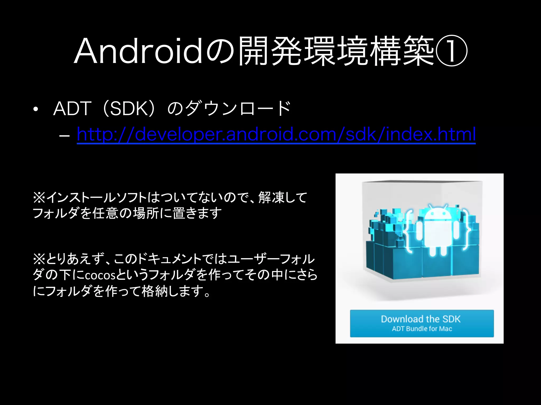 Androidの開発環境構築①
•  ADT（SDK）のダウンロード
–  http://developer.android.com/sdk/index.html

※インストールソフトはついてないので、解凍して
フォルダを任意の場所に置きます	
※とりあえず、このドキュメントではユーザーフォル
ダの下にcocosというフォルダを作ってその中にさら
にフォルダを作って格納します。	
  

 