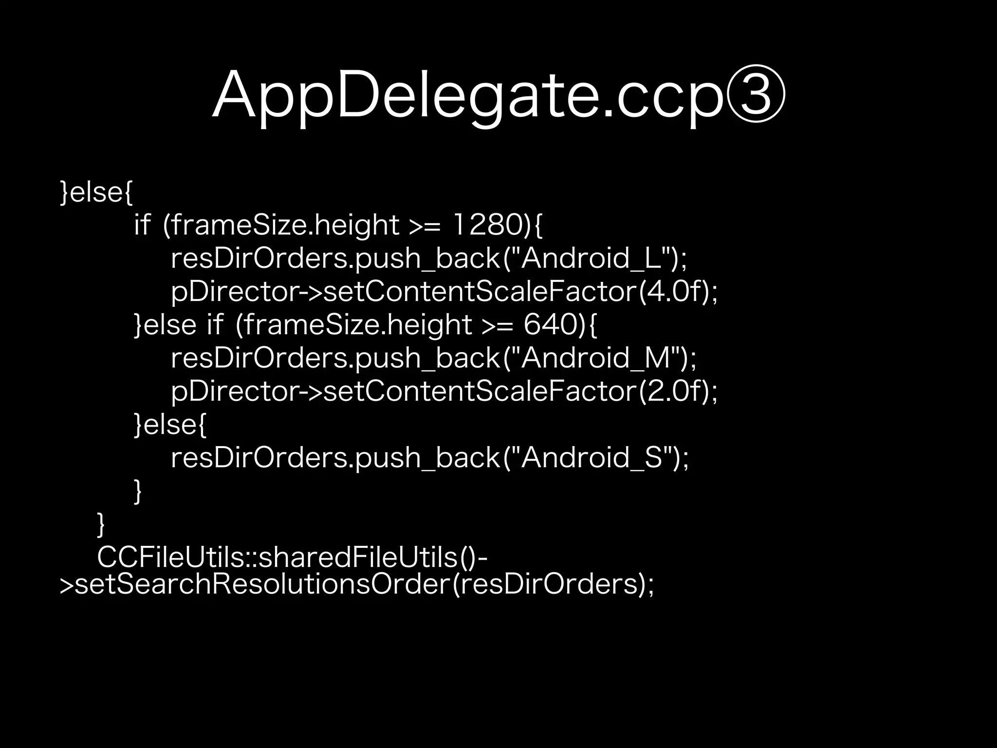 AppDelegate.ccp③
}else{
if (frameSize.height >= 1280){
resDirOrders.push_back("Android_L");
pDirector->setContentScaleFactor(4.0f);
}else if (frameSize.height >= 640){
resDirOrders.push_back("Android_M");
pDirector->setContentScaleFactor(2.0f);
}else{
resDirOrders.push_back("Android_S");
}
}
CCFileUtils::sharedFileUtils()>setSearchResolutionsOrder(resDirOrders);

 