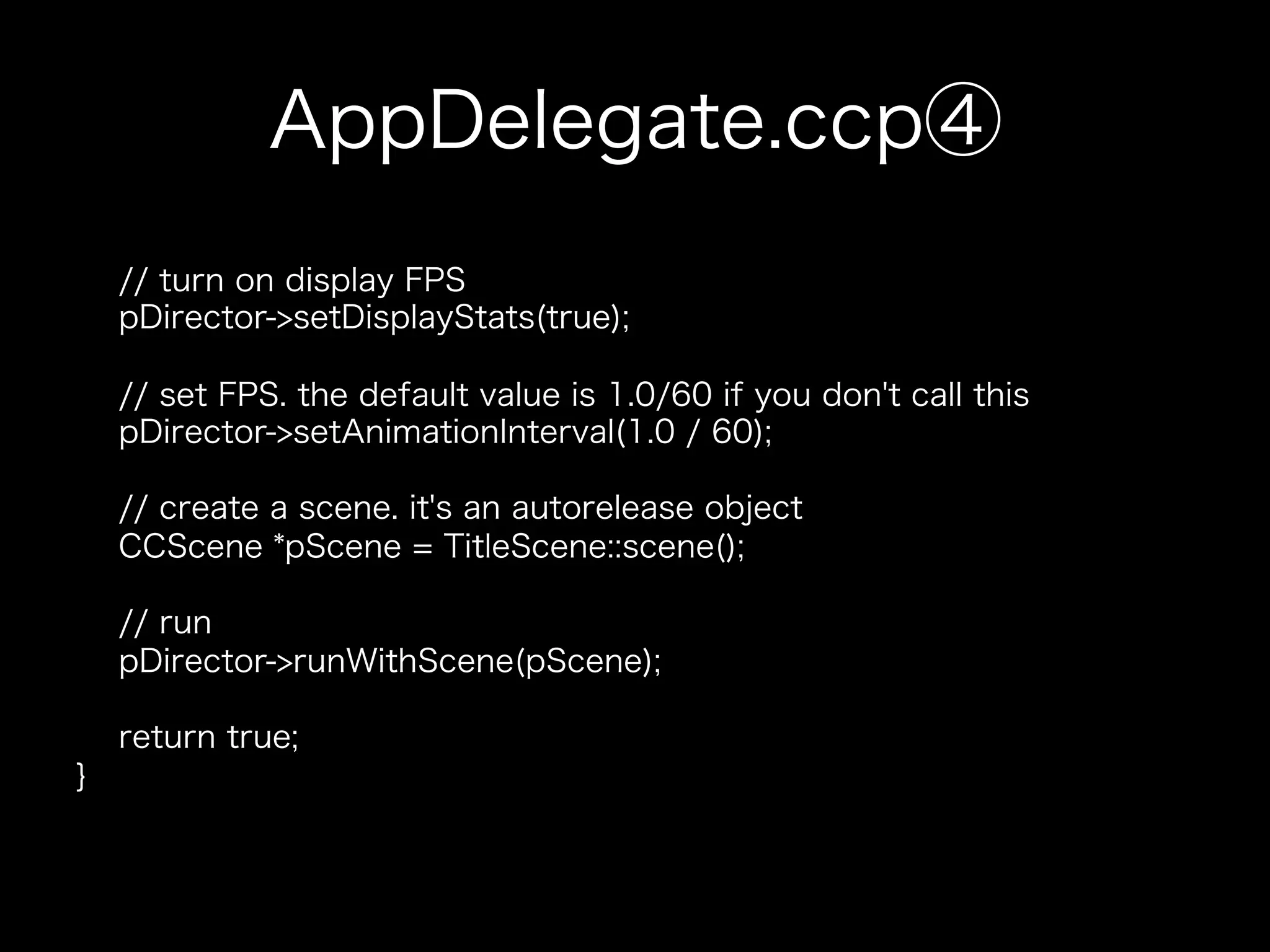 AppDelegate.ccp④
// turn on display FPS
pDirector->setDisplayStats(true);
// set FPS. the default value is 1.0/60 if you don't call this
pDirector->setAnimationInterval(1.0 / 60);
// create a scene. it's an autorelease object
CCScene *pScene = TitleScene::scene();
// run
pDirector->runWithScene(pScene);
return true;
}

 