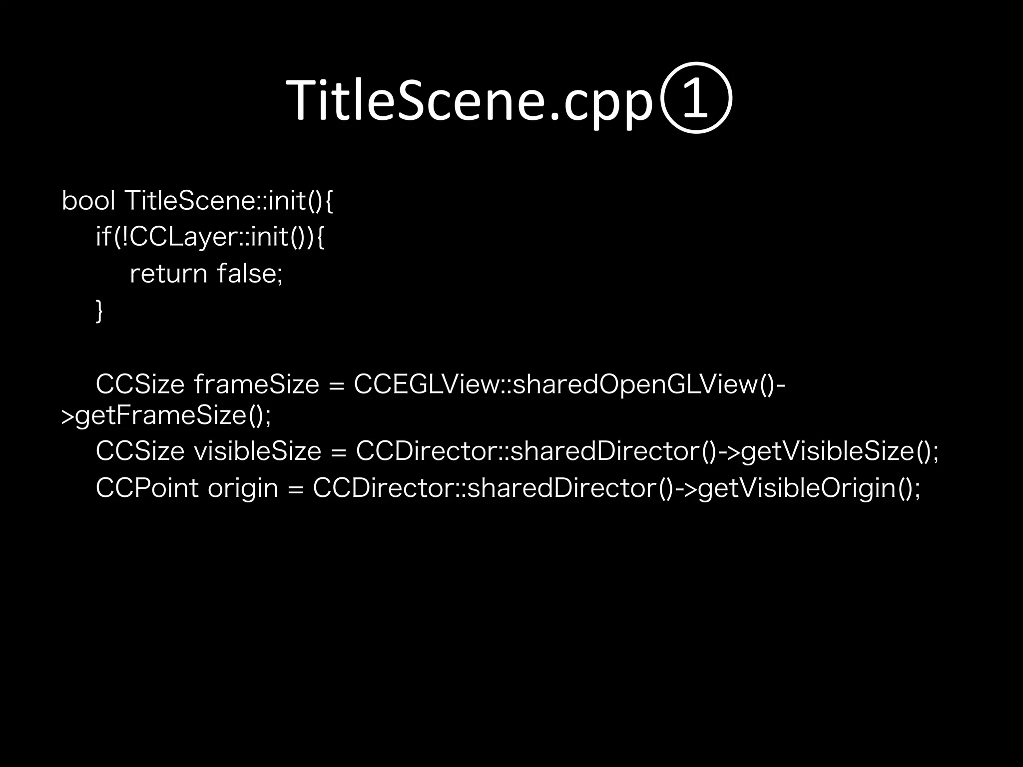 TitleScene.cpp①	
bool TitleScene::init(){
if(!CCLayer::init()){
return false;
}
CCSize frameSize = CCEGLView::sharedOpenGLView()>getFrameSize();
CCSize visibleSize = CCDirector::sharedDirector()->getVisibleSize();
CCPoint origin = CCDirector::sharedDirector()->getVisibleOrigin();

 