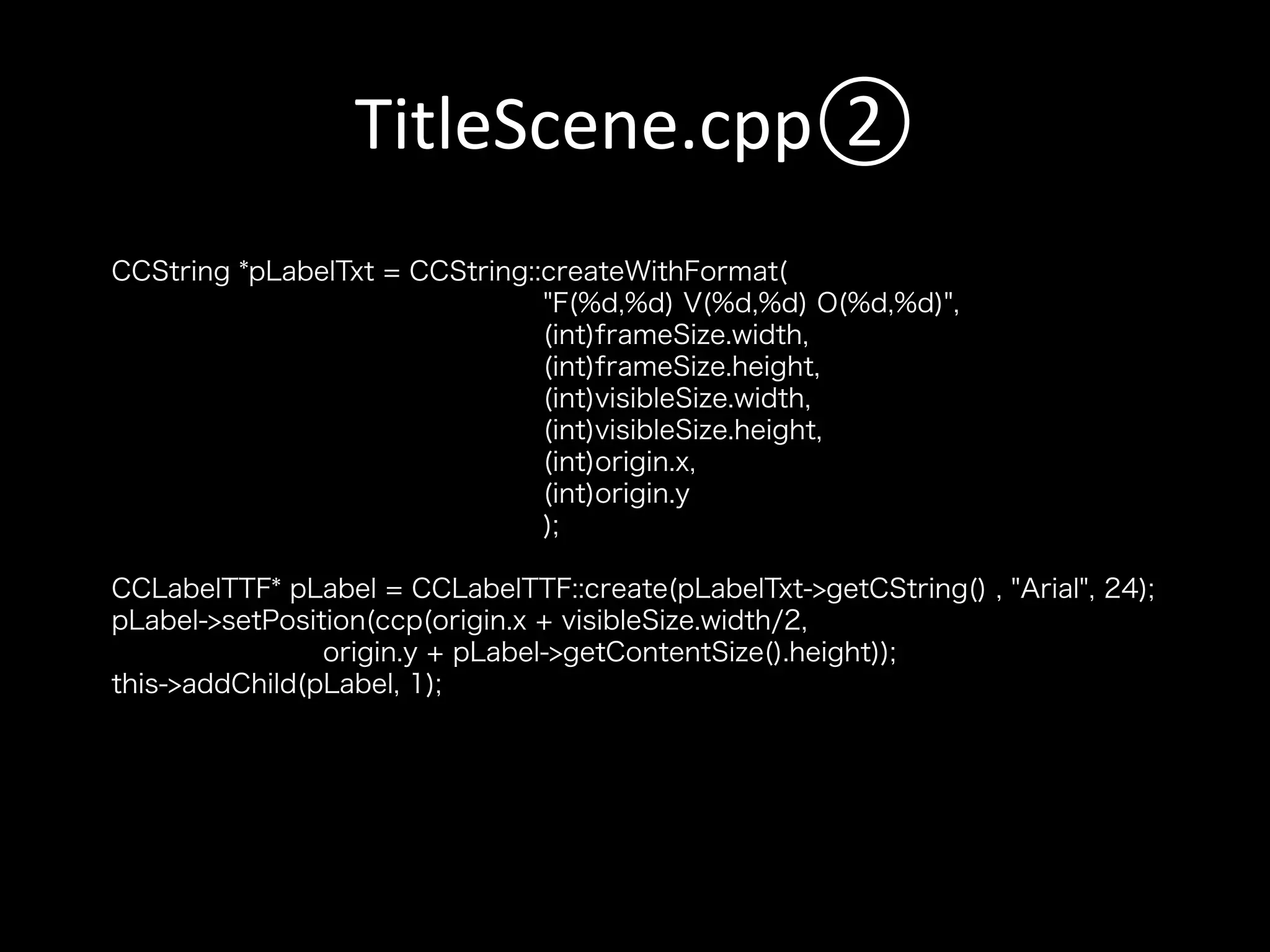 TitleScene.cpp②	
CCString *pLabelTxt = CCString::createWithFormat(
"F(%d,%d) V(%d,%d) O(%d,%d)",
(int)frameSize.width,
(int)frameSize.height,
(int)visibleSize.width,
(int)visibleSize.height,
(int)origin.x,
(int)origin.y
);
CCLabelTTF* pLabel = CCLabelTTF::create(pLabelTxt->getCString() , "Arial", 24);
pLabel->setPosition(ccp(origin.x + visibleSize.width/2,
origin.y + pLabel->getContentSize().height));
this->addChild(pLabel, 1);

 