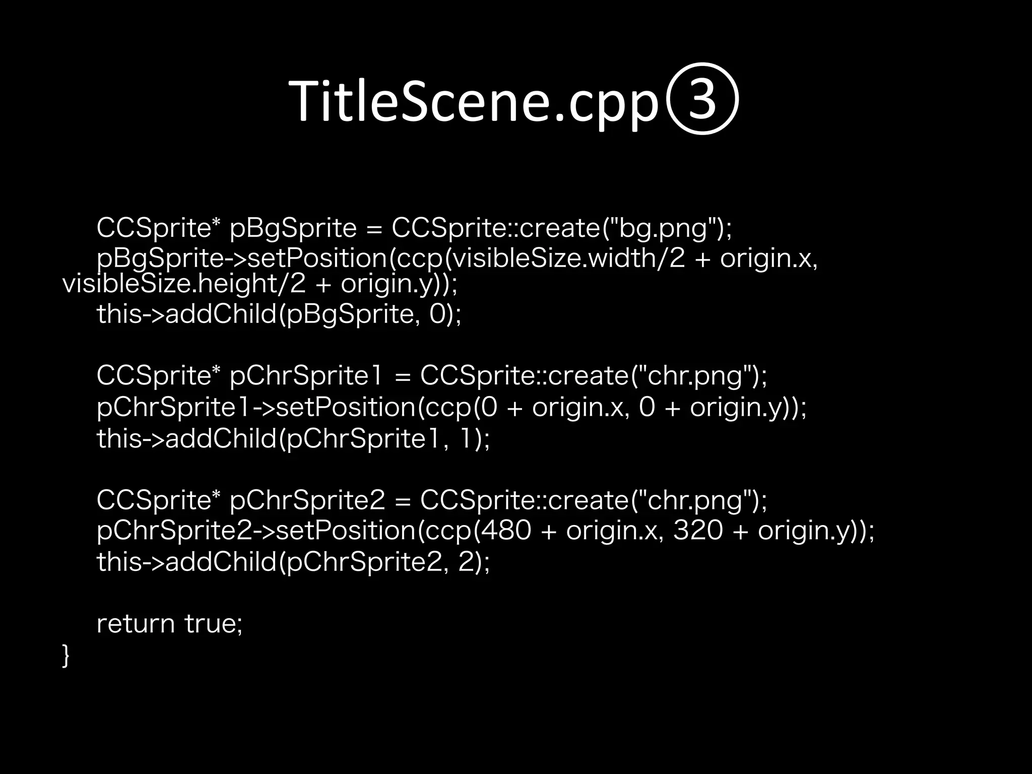TitleScene.cpp③	
CCSprite* pBgSprite = CCSprite::create("bg.png");
pBgSprite->setPosition(ccp(visibleSize.width/2 + origin.x,
visibleSize.height/2 + origin.y));
this->addChild(pBgSprite, 0);
CCSprite* pChrSprite1 = CCSprite::create("chr.png");
pChrSprite1->setPosition(ccp(0 + origin.x, 0 + origin.y));
this->addChild(pChrSprite1, 1);
CCSprite* pChrSprite2 = CCSprite::create("chr.png");
pChrSprite2->setPosition(ccp(480 + origin.x, 320 + origin.y));
this->addChild(pChrSprite2, 2);
return true;
}

 