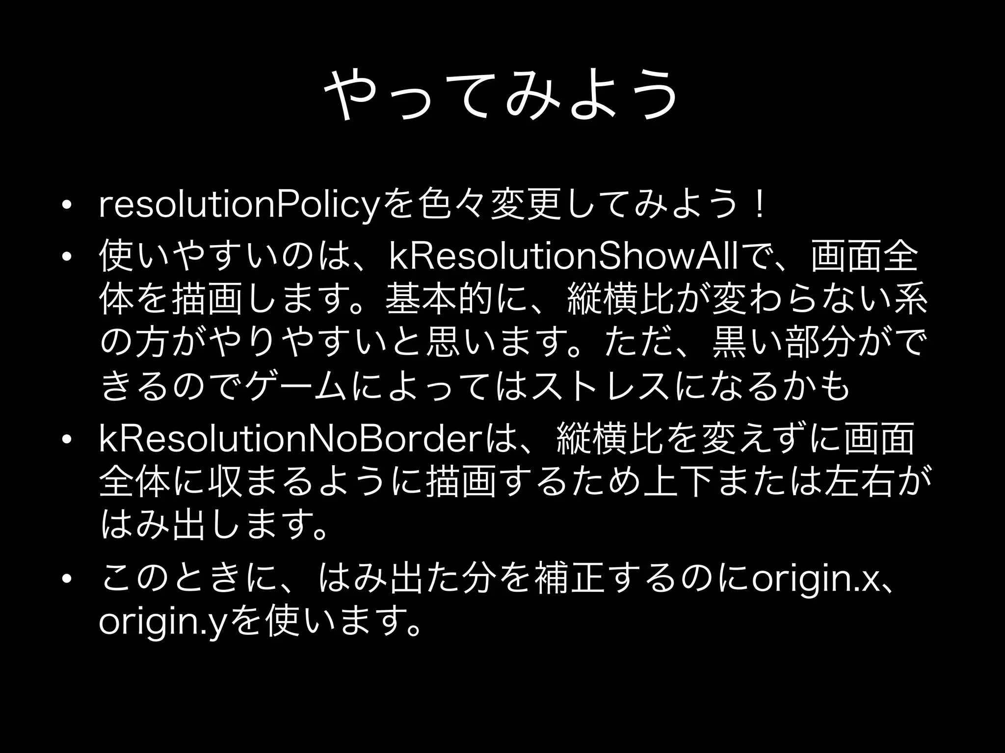やってみよう
•  resolutionPolicyを色々変更してみよう！
•  使いやすいのは、kResolutionShowAllで、画面全
体を描画します。基本的に、縦横比が変わらない系
の方がやりやすいと思います。ただ、黒い部分がで
きるのでゲームによってはストレスになるかも
•  kResolutionNoBorderは、縦横比を変えずに画面
全体に収まるように描画するため上下または左右が
はみ出します。
•  このときに、はみ出た分を補正するのにorigin.x、
origin.yを使います。

 