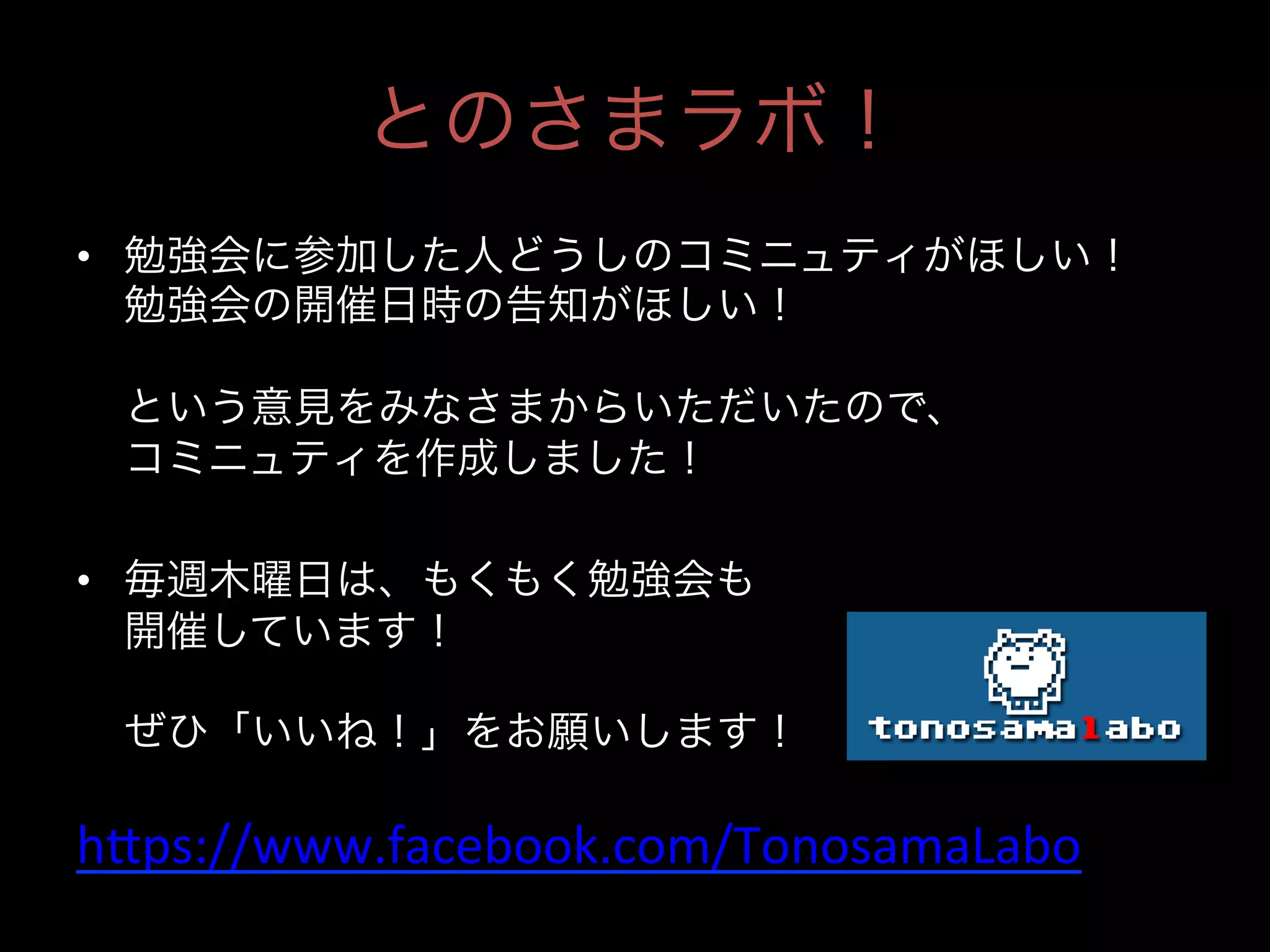 とのさまラボ！
•  勉強会に参加した人どうしのコミニュティがほしい！
勉強会の開催日時の告知がほしい！
という意見をみなさまからいただいたので、
コミニュティを作成しました！
•  毎週木曜日は、もくもく勉強会も
開催しています！
ぜひ「いいね！」をお願いします！

h4ps://www.facebook.com/TonosamaLabo	
  
	

 