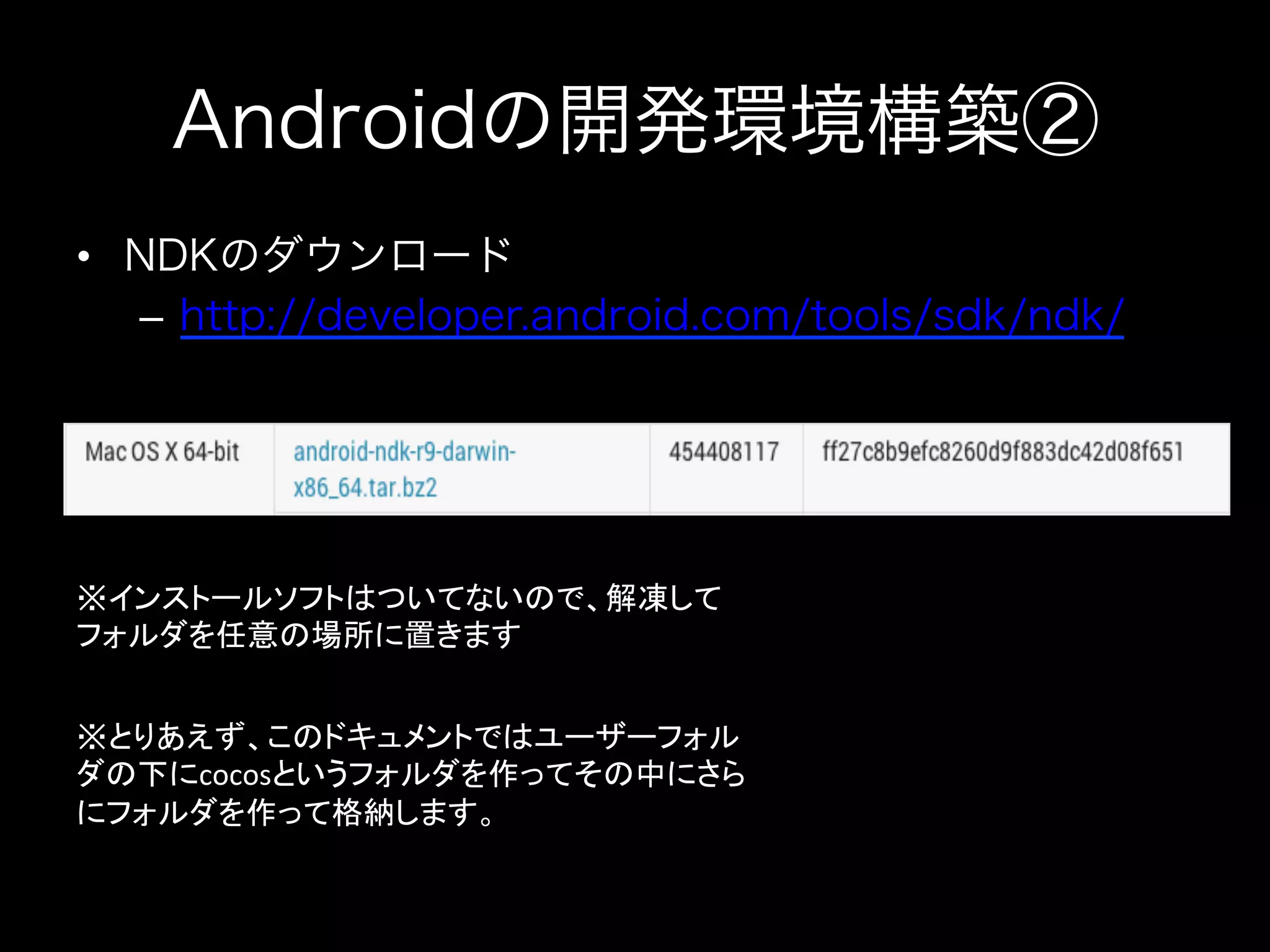 Androidの開発環境構築②
•  NDKのダウンロード
–  http://developer.android.com/tools/sdk/ndk/

※インストールソフトはついてないので、解凍して
フォルダを任意の場所に置きます	
※とりあえず、このドキュメントではユーザーフォル
ダの下にcocosというフォルダを作ってその中にさら
にフォルダを作って格納します。	
  

 