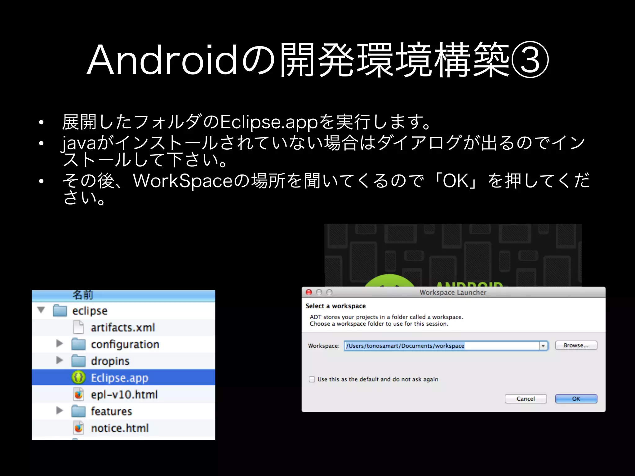 Androidの開発環境構築③
•  展開したフォルダのEclipse.appを実行します。
•  javaがインストールされていない場合はダイアログが出るのでイン
ストールして下さい。
•  その後、WorkSpaceの場所を聞いてくるので「OK」を押してくだ
さい。

 