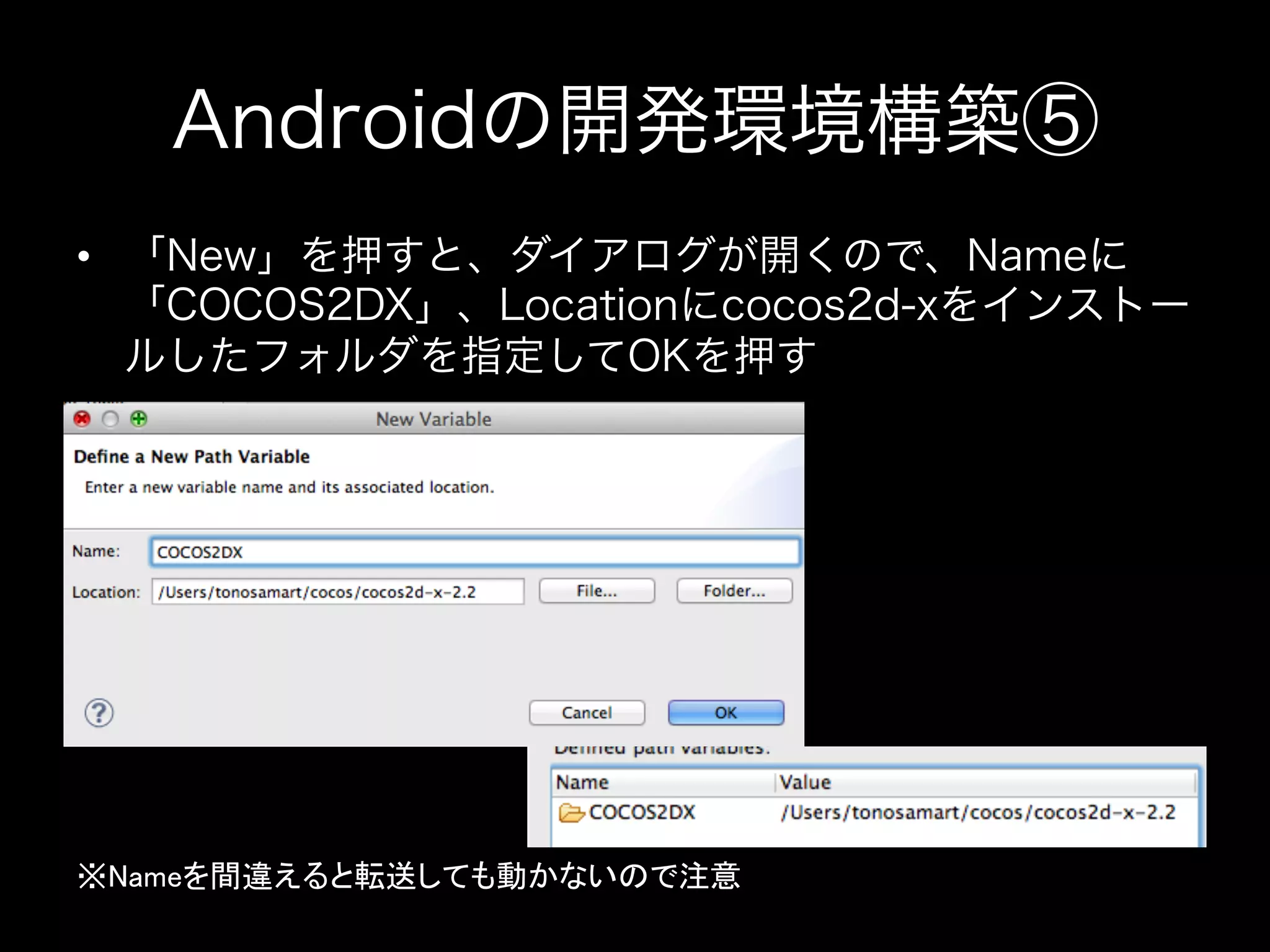 Androidの開発環境構築⑤
•  「New」を押すと、ダイアログが開くので、Nameに
「COCOS2DX」、Locationにcocos2d-xをインストー
ルしたフォルダを指定してOKを押す

※Nameを間違えると転送しても動かないので注意	

 