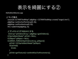 表示を綺麗にする②
HelloWorldScene.cpp	
	
//	
  マップ表示	
	
  	
  	
  	
  cocos2d::CCTMXTiledMap*	
  pBgMap	
  =	
  CCTMXTiledMap::create("stage1.tmx");	
  
	
  	
  	
  	
  pBgMap-­‐>setAnchorPoint(ccp(0,	
  0));	
  
	
  	
  	
  	
  pBgMap-­‐>setPosi;on(ccp(0,	
  0));	
  
	
  	
  	
  	
  this-­‐>addChild(pBgMap,	
  0);	
  
	
  
	
  	
  	
   //	
  アンチエイリアスをOFFにする	
CCArray*	
  pChildrenArray	
  =	
  pBgMap-­‐>getChildren();	
  
	
  	
  	
  	
  CCSpriteBatchNode*	
  pChild	
  =	
  NULL;	
  
	
  	
  	
  	
  CCObject*	
  pObject	
  =	
  NULL;	
  
	
  	
  	
  	
  CCARRAY_FOREACH(pChildrenArray,	
  pObject){	
  
	
  	
  	
  	
  	
  	
  	
  	
  pChild	
  =	
  (CCSpriteBatchNode*)pObject;	
  
	
  	
  	
  	
  	
  	
  	
  	
  if(!pChild){	
  
	
  	
  	
  	
  	
  	
  	
  	
  	
  	
  	
  	
  break;	
  
	
  	
  	
  	
  	
  	
  	
  	
  }	
  
	
  	
  	
  	
  	
  	
  	
  	
  pChild-­‐>getTexture()-­‐>setAn;AliasTexParameters();	
  
	
  	
  	
  	
  }	
  

 