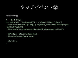 タッチイベント②
HelloWorld.cpp	
	
//	
  -­‐-­‐-­‐-­‐	
  タッチイベント	
bool	
  HelloWorld::ccTouchBegan(CCTouch	
  *pTouch,	
  CCEvent	
  *pEvent){	
  
	
  	
  	
  	
  cocos2d::CCTMXTiledMap*	
  pBgMap	
  =	
  dynamic_cast<CCTMXTiledMap*>(this-­‐
>getChildByTag(100));	
  
	
  	
  	
  	
  this-­‐>mapPos	
  =	
  ccp(pBgMap-­‐>getPosi;onX(),	
  pBgMap-­‐>getPosi;onY());	
  
	
  
	
  	
  	
  	
  CCPoint	
  pos	
  =	
  pTouch-­‐>getLoca;on();	
  
	
  	
  	
  	
  this-­‐>startPos	
  =	
  ccp(pos.x,	
  pos.y);	
  
	
  
	
  	
  	
  	
  return	
  true;	
  
}	
  

 