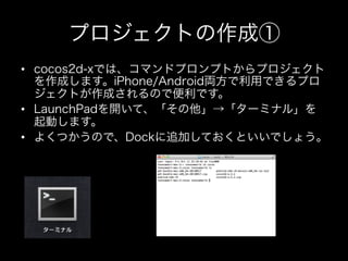 プロジェクトの作成①
•  cocos2d-xでは、コマンドプロンプトからプロジェクト
を作成します。iPhone/Android両方で利用できるプロ
ジェクトが作成されるので便利です。
•  LaunchPadを開いて、「その他」→「ターミナル」を
起動します。
•  よくつかうので、Dockに追加しておくといいでしょう。

 