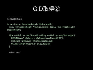 GID取得②
HelloWorld.cpp	
	
int	
  cx	
  =	
  (pos.x	
  -­‐	
  this-­‐>mapPos.x)	
  /	
  ;leSize.width;	
  
	
  	
  	
  	
  int	
  cy	
  =	
  ((mapSize.height	
  *	
  ;leSize.height)	
  -­‐	
  (pos.y	
  -­‐	
  this-­‐>mapPos.y))	
  /	
  
;leSize.height;	
  
	
  
	
  	
  	
  	
  if(cx	
  >=	
  0	
  &&	
  cx	
  <	
  mapSize.width	
  &&	
  cy	
  >=	
  0	
  &&	
  cy	
  <	
  mapSize.height){	
  
	
  	
  	
  	
  	
  	
  	
  	
  CCTMXLayer*	
  pBgLayer	
  =	
  pBgMap-­‐>layerNamed("BG");	
  
	
  	
  	
  	
  	
  	
  	
  	
  int	
  bgGID	
  =	
  pBgLayer-­‐>;leGIDAt(ccp(cx,	
  cy));	
  
	
  	
  	
  	
  	
  	
  	
  	
  CCLog("MAP(%d,%d)=%d",	
  cx,	
  cy,	
  bgGID);	
  
	
  	
  	
  	
  }	
  
	
  
	
  	
  	
  	
  return	
  true;	
  

 