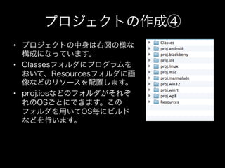 プロジェクトの作成④
•  プロジェクトの中身は右図の様な
構成になっています。
•  Classesフォルダにプログラムを
おいて、Resourcesフォルダに画
像などのリソースを配置します。
•  proj.iosなどのフォルダがそれぞ
れのOSごとにできます。この
フォルダを用いてOS毎にビルド
などを行います。

 
