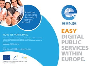 Participate 
and enhance 
the quality of 
electronic 
services! 
HOW TO PARTICIPATE: 
All interested parties are invited to get involved in the project and follow its activities. 
Your comments and opinions about the project are welcome. 
To receive more information about the project, sign up for the e-SENS newsletter on 
the website: 
www.esens.eu 
eMail: 
esens.info@lists.esens.eu 
e-SENS is an EU co-funded project under the ICT PSP 
Project reference: 325211 
EASY 
DIGITAL 
PUBLIC 
SERVICES 
WITHIN 
EUROPE 
 