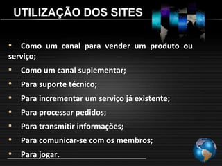 UTILIZAÇÃO DOS SITES

• Como um canal para vender um produto ou
serviço;
•    Como um canal suplementar;
•    Para suporte técnico;
•    Para incrementar um serviço já existente;
•    Para processar pedidos;
•    Para transmitir informações;
•    Para comunicar-se com os membros;
•    Para jogar.
 