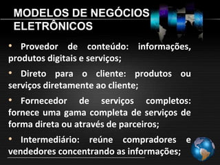 MODELOS DE NEGÓCIOS
 ELETRÔNICOS
• Provedor de conteúdo: informações,
produtos digitais e serviços;
• Direto para o cliente: produtos ou
serviços diretamente ao cliente;
• Fornecedor     de serviços completos:
fornece uma gama completa de serviços de
forma direta ou através de parceiros;
• Intermediário: reúne compradores e
vendedores concentrando as informações;
 