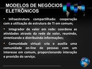 MODELOS DE NEGÓCIOS
 ELETRÔNICOS
• Infraestrutura compartilhada: cooperação
com a utilização de estrutura de TI em comum;
• Integrador de valor em rede: coordena as
atividades através da rede de valor, reunindo,
sintetizando e distribuindo informações;
• Comunidade virtual: cria e auxilia uma
comunidade on-line de pessoas com um
interesse em comum, proporcionando interação
e provisão do serviço.
 