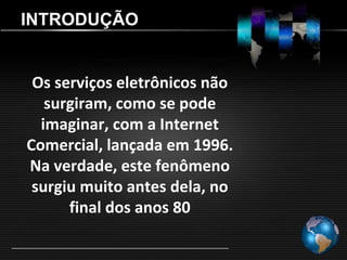 INTRODUÇÃO


 Os serviços eletrônicos não
   surgiram, como se pode
  imaginar, com a Internet
Comercial, lançada em 1996.
Na verdade, este fenômeno
 surgiu muito antes dela, no
      final dos anos 80
 