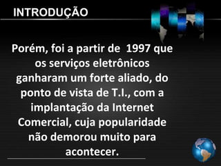 INTRODUÇÃO


Porém, foi a partir de 1997 que
     os serviços eletrônicos
 ganharam um forte aliado, do
  ponto de vista de T.I., com a
    implantação da Internet
 Comercial, cuja popularidade
   não demorou muito para
           acontecer.
 