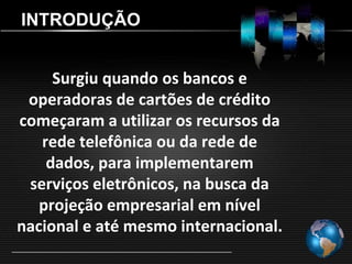 INTRODUÇÃO


     Surgiu quando os bancos e
 operadoras de cartões de crédito
começaram a utilizar os recursos da
   rede telefônica ou da rede de
    dados, para implementarem
 serviços eletrônicos, na busca da
   projeção empresarial em nível
nacional e até mesmo internacional.
 