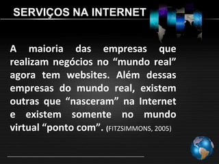 SERVIÇOS NA INTERNET


A maioria das empresas que
realizam negócios no “mundo real”
agora tem websites. Além dessas
empresas do mundo real, existem
outras que “nasceram” na Internet
e existem somente no mundo
virtual “ponto com”. (FITZSIMMONS, 2005)
 
