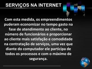 SERVIÇOS NA INTERNET


Com esta medida, os empreendimentos
puderam economizar no tempo gasto na
   fase de atendimento ao cliente, no
número de funcionários e proporcionar
ao cliente mais satisfação e comodidade
na contratação de serviços, uma vez que
 diante do computador ele participa de
 todos os processos e com o máximo de
               segurança.
 