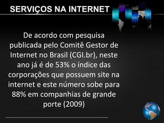 SERVIÇOS NA INTERNET


     De acordo com pesquisa
 publicada pelo Comitê Gestor de
 Internet no Brasil (CGI.br), neste
   ano já é de 53% o índice das
corporações que possuem site na
internet e este número sobe para
  88% em companhias de grande
           porte (2009)
 