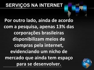 SERVIÇOS NA INTERNET


Por outro lado, ainda de acordo
com a pesquisa, apenas 13% das
    corporações brasileiras
    disponibilizam meios de
     compras pela internet,
  evidenciando um nicho de
 mercado que ainda tem espaço
      para se desenvolver.
 