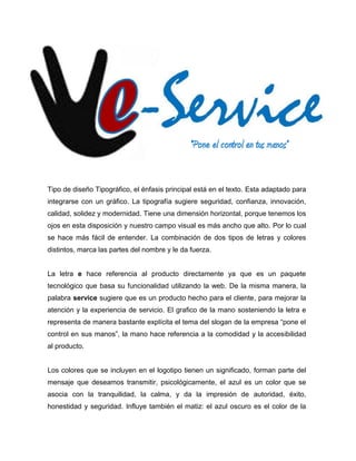 “Pone el control en tus manos”


Tipo de diseño Tipográfico, el énfasis principal está en el texto. Esta adaptado para
integrarse con un gráfico. La tipografía sugiere seguridad, confianza, innovación,
calidad, solidez y modernidad. Tiene una dimensión horizontal, porque tenemos los
ojos en esta disposición y nuestro campo visual es más ancho que alto. Por lo cual
se hace más fácil de entender. La combinación de dos tipos de letras y colores
distintos, marca las partes del nombre y le da fuerza.


La letra e hace referencia al producto directamente ya que es un paquete
tecnológico que basa su funcionalidad utilizando la web. De la misma manera, la
palabra service sugiere que es un producto hecho para el cliente, para mejorar la
atención y la experiencia de servicio. El grafico de la mano sosteniendo la letra e
representa de manera bastante explícita el tema del slogan de la empresa “pone el
control en sus manos”, la mano hace referencia a la comodidad y la accesibilidad
al producto.


Los colores que se incluyen en el logotipo tienen un significado, forman parte del
mensaje que deseamos transmitir, psicológicamente, el azul es un color que se
asocia con la tranquilidad, la calma, y da la impresión de autoridad, éxito,
honestidad y seguridad. Influye también el matiz: el azul oscuro es el color de la
 