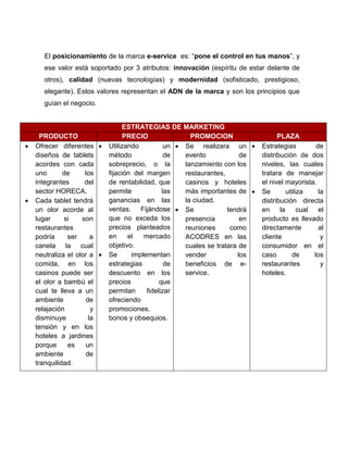 El posicionamiento de la marca e-service es: “pone el control en tus manos”, y
      ese valor está soportado por 3 atributos: innovación (espíritu de estar delante de
      otros), calidad (nuevas tecnologías) y modernidad (sofisticado, prestigioso,
      elegante). Estos valores representan el ADN de la marca y son los principios que
      guían el negocio.


                                  ESTRATEGIAS DE MARKETING
      PRODUCTO                     PRECIO               PROMOCION                  PLAZA
   Ofrecer diferentes      Utilizando          un  Se realizara un       Estrategias          de
    diseños de tablets       método              de   evento            de   distribución de dos
    acordes con cada         sobreprecio, o la        lanzamiento con los    niveles, las cuales
    uno       de     los     fijación del margen      restaurantes,          tratara de manejar
    integrantes      del     de rentabilidad, que     casinos y hoteles      el nivel mayorista.
    sector HORECA.           permite            las   más importantes de    Se        utiliza     la
   Cada tablet tendrá       ganancias en las         la ciudad.             distribución directa
    un olor acorde al        ventas. Fijándose  Se                 tendrá   en     la      cual el
    lugar     si    son      que no exceda los        presencia         en   producto es llevado
    restaurantes             precios planteados       reuniones      como    directamente          al
    podría     ser     a     en     el   mercado      ACODRES en las         cliente                y
    canela la cual           objetivo.                cuales se tratara de   consumidor en el
    neutraliza el olor a    Se      implementan      vender           los   caso        de      los
    comida, en los           estrategias         de   beneficios de e-       restaurantes           y
    casinos puede ser        descuento en los         service.               hoteles.
    el olor a bambú el       precios           que
    cual te lleva a un       permitan     fidelizar
    ambiente         de      ofreciendo
    relajación         y     promociones,
    disminuye         la     bonos y obsequios.
    tensión y en los
    hoteles a jardines
    porque     es    un
    ambiente         de
    tranquilidad.
 