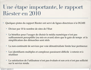 Une étape importante, le rapport
    Riester en 2010
    ✤    Quelques pistes du rapport Riester ont servi de lignes directrices à la DGME

          ✤   Diviser par 10 le nombre de sites de l’Etat

          ✤   Le bénéﬁce pour l’usager de choisir le média numérique n’est pas
              sufﬁsamment perceptible (ou mis en avant) alors que le gain de temps et la
              simpliﬁcation des démarches sont réels

          ✤   La non-continuité de services par voie dématérialisée limite leur pertinence

          ✤   Les identiﬁants multiples et complexes paraissent difﬁcile à retenir et à
              réutiliser

          ✤   La satisfaction de l’utilisateur n’est pas évaluée et son avis n’est pas sollicité
              sur le service rendu

vendredi 21 septembre 12                                                                           16
 