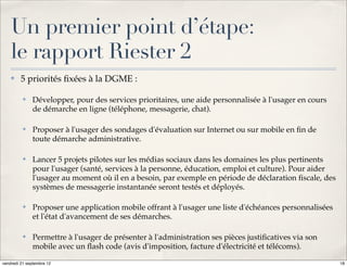 Un premier point d’étape:
    le rapport Riester 2
    ✤    5 priorités ﬁxées à la DGME :

          ✤   Développer, pour des services prioritaires, une aide personnalisée à l'usager en cours
              de démarche en ligne (téléphone, messagerie, chat).

          ✤   Proposer à l'usager des sondages d'évaluation sur Internet ou sur mobile en ﬁn de
              toute démarche administrative.

          ✤   Lancer 5 projets pilotes sur les médias sociaux dans les domaines les plus pertinents
              pour l'usager (santé, services à la personne, éducation, emploi et culture). Pour aider
              l'usager au moment où il en a besoin, par exemple en période de déclaration ﬁscale, des
              systèmes de messagerie instantanée seront testés et déployés.

          ✤   Proposer une application mobile offrant à l'usager une liste d'échéances personnalisées
              et l'état d'avancement de ses démarches.

          ✤   Permettre à l'usager de présenter à l'administration ses pièces justiﬁcatives via son
              mobile avec un ﬂash code (avis d'imposition, facture d'électricité et télécoms).

vendredi 21 septembre 12                                                                                18
 