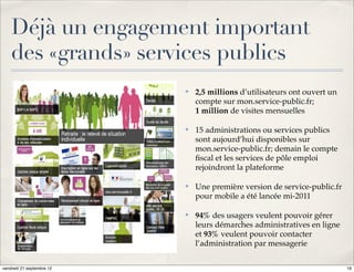 Déjà un engagement important
    des «grands» services publics
                           ✤   2,5 millions d’utilisateurs ont ouvert un
                               compte sur mon.service-public.fr;
                               1 million de visites mensuelles

                           ✤   15 administrations ou services publics
                               sont aujourd’hui disponibles sur
                               mon.service-public.fr; demain le compte
                               ﬁscal et les services de pôle emploi
                               rejoindront la plateforme

                           ✤   Une première version de service-public.fr
                               pour mobile a été lancée mi-2011

                           ✤   94% des usagers veulent pouvoir gérer
                               leurs démarches administratives en ligne
                               et 93% veulent pouvoir contacter
                               l’administration par messagerie

vendredi 21 septembre 12                                                   19
 