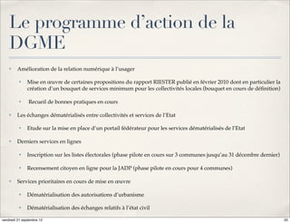 Le programme d’action de la
    DGME
    ✤    Amélioration de la relation numérique à l’usager

          ✤   Mise en œuvre de certaines propositions du rapport RIESTER publié en février 2010 dont en particulier la
              création d’un bouquet de services minimum pour les collectivités locales (bouquet en cours de déﬁnition)

          ✤    Recueil de bonnes pratiques en cours

    ✤    Les échanges dématérialisés entre collectivités et services de l’Etat

          ✤   Etude sur la mise en place d’un portail fédérateur pour les services dématérialisés de l’Etat

    ✤    Derniers services en lignes

          ✤   Inscription sur les listes électorales (phase pilote en cours sur 3 communes jusqu’au 31 décembre dernier)

          ✤   Recensement citoyen en ligne pour la JADP (phase pilote en cours pour 4 communes)

    ✤    Services prioritaires en cours de mise en œuvre

          ✤   Dématérialisation des autorisations d’urbanisme

          ✤   Dématérialisation des échanges relatifs à l’état civil

vendredi 21 septembre 12                                                                                                   20
 