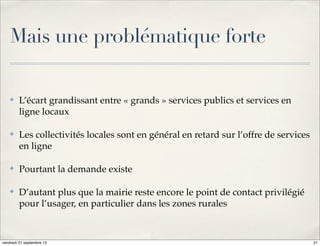 Mais une problématique forte

    ✤    L’écart grandissant entre « grands » services publics et services en
         ligne locaux

    ✤    Les collectivités locales sont en général en retard sur l’offre de services
         en ligne

    ✤    Pourtant la demande existe

    ✤    D’autant plus que la mairie reste encore le point de contact privilégié
         pour l’usager, en particulier dans les zones rurales



vendredi 21 septembre 12                                                               21
 