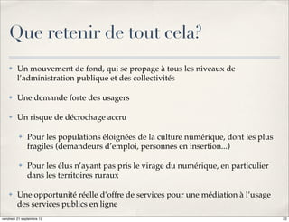 Que retenir de tout cela?
    ✤    Un mouvement de fond, qui se propage à tous les niveaux de
         l’administration publique et des collectivités

    ✤    Une demande forte des usagers

    ✤    Un risque de décrochage accru

          ✤   Pour les populations éloignées de la culture numérique, dont les plus
              fragiles (demandeurs d’emploi, personnes en insertion...)

          ✤   Pour les élus n’ayant pas pris le virage du numérique, en particulier
              dans les territoires ruraux

    ✤    Une opportunité réelle d’offre de services pour une médiation à l’usage
         des services publics en ligne
vendredi 21 septembre 12                                                              22
 