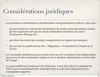 Considérations juridiques
    ✤    Les procédures administratives dématérialisées sont généralement relatives à des actes :

          ✤   qui permettent aux administrés de bénéﬁcier de certains droits (prestations versées
              par des organismes tels que les caisses d’allocations familiales, les caisses
              d’assurances chômage etc.)

          ✤   qui créent des droits (par exemple, enregistrement au registre des marques)

          ✤   qui ont trait aux prélèvements dits « obligatoires » et notamment à l’impôt sur le
              revenu

    ✤    Les éventuelles défaillances pouvant intervenir lors de l’exécution d’une téléprocédure
         peuvent avoir des conséquences négatives sur la situation administrative ou ﬁnancière
         de l’usager

    ✤    La responsabilité de l’employeur de l’animateur, c’est-à-dire celle de l’exploitant de
         l’EPN, peut éventuellement être recherchée dans le cadre de la réparation de ces
         conséquences négatives
vendredi 21 septembre 12                                                                            36
 
