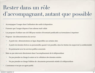 Rester dans un rôle
    d’accompagnant, autant que possible
    ✤    Accompagner l’usager dans l’utilisation des outils à disposition

    ✤    S’assurer que l’usager dispose d’une adresse mail valide

    ✤    Lui proposer d’utiliser une clé USB pour stocker d’éventuels justiﬁcatifs ou formulaires à imprimer

    ✤    Proposer des démonstrations du service

          ✤   A partir des démonstrations en ligne disponibles sur certains sites

          ✤   A partir de données ﬁctives ou personnelles quand c’est possible, dans les limites du respect de la conﬁdentialité

          ✤   En partenariat avec les services publics concernés

    ✤    Mais ne pas intervenir directement dans l’accomplissement de la téléprocédure

          ✤   Ne pas prendre en charge la saisie ou la validation des données entrées

          ✤   Ne pas prendre en charge l’édition de documents personnels relatifs à la téléprocédure

    ✤    L’animateur n’est pas un agent public


vendredi 21 septembre 12                                                                                                           37
 