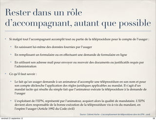 Rester dans un rôle
    d’accompagnant, autant que possible
    ✤
         Si malgré tout l’accompagnant accomplit tout ou partie de la téléprocédure pour le compte de l’usager :

          ✤
              En saisissant lui-même des données fournies par l’usager

          ✤
              En remplissant un formulaire ou en effectuant une demande de formulaire en ligne

          ✤
              En utilisant son adresse mail pour envoyer ou recevoir des documents ou justiﬁcatifs requis par
              l’administration

    ✤
         Ce qu’il faut savoir :

          ✤
              Le fait qu’un usager demande à un animateur d’accomplir une téléprocédure en son nom et pour
              son compte déclenche l’application des règles juridiques applicables au mandat. Il s’agit d’un
              mandat tacite qui résulte du simple fait que l’animateur exécute la téléprocédure à la demande de
              l’usager

          ✤
              L’exploitant de l’EPN, représenté par l’animateur, acquiert alors la qualité de mandataire. L’EPN
              devient alors responsable de la bonne exécution de la téléprocédure vis-à-vis du mandant, en
              l’espère l’usager (Article 1992 du Code civil)
                                                              Source':'Cabinet'Hoche'–'L’accomplissement'de'téléprocédures'dans'les'EPN'='2006'
vendredi 21 septembre 12                                                                                                                          38
 