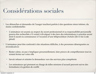 Considérations sociales
    ✤    Les démarches et demandes de l’usager touchent parfois à des questions sinon intimes, du
         moins conﬁdentielles

          ✤   L’animateur est soumis au respect du secret professionnel et sa responsabilité personnelle
              pourra être recherchée s’il venait à divulguer à des tiers des informations à caractère secret
              dont il aurait eu connaissance à l’occasion d’une téléprocédure (Article 226-13 du Code
              pénal)

    ✤    L’animateur peut être confronté à des situations difﬁciles, à des personnes désemparées ou
         revendicatives

          ✤   Rester calme, ne pas s’impliquer personnellement, faire preuve de compréhension tout en
              restant ferme sur votre rôle

          ✤   Savoir refuser et orienter le demandeur vers des services plus compétents

          ✤   Les animateurs qui prennent en charge de telles missions d‘accueil peuvent suivre des
              formations à la gestion de conﬂit

vendredi 21 septembre 12                                                                                       40
 
