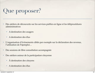 Que proposer?
    ✤    Des ateliers de découverte sur les services publics en ligne et les téléprocédures
         administratives

          ✤   A destination des usagers

          ✤   A destination des élus

    ✤    L’organisation d’évènements ciblés par exemple sur la déclaration des revenus,
         l’utilisation de Pajemploi…

    ✤    Des sessions de libre consultation accompagnée

    ✤    Des ateliers autour de la participation citoyenne

          ✤   À destination des citoyens

          ✤   A destination des élus

vendredi 21 septembre 12                                                                      42
 