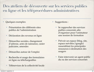 Des ateliers de découverte sur les services publics
    en ligne et les téléprocédures administratives

    ✤    Quelques exemples:                            ✤   Suggestions :

          ✤   Présentation des différents sites            ✤   Se rapprocher des services
              publics de l’administration                      publics concernés aﬁn
                                                               d’organiser pour l’animateur
          ✤   Déclaration des revenus en ligne                 une session de formation

          ✤   Démarches sociales, changement               ✤   Prévoir un espace (blog, site,
              d’adresse, actes de naissance, casier            espace netvibes/igoogle)
              judiciaire, amendes                              rassemblant les principales
                                                               ressources à destination des
          ✤   Démarches autour de l’emploi                     usagers

          ✤   Recherche et usage des formulaires           ✤   Faire intervenir un agent public
              en ligne ou téléchargeables                      du ou des services concernés

          ✤   Téléservices de la collectivité locale

vendredi 21 septembre 12                                                                          43
 